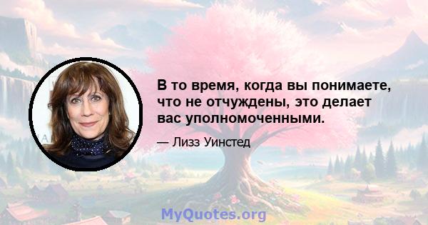 В то время, когда вы понимаете, что не отчуждены, это делает вас уполномоченными.