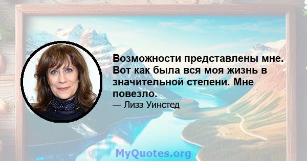 Возможности представлены мне. Вот как была вся моя жизнь в значительной степени. Мне повезло.