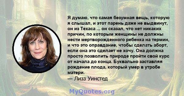 Я думаю, что самая безумная вещь, которую я слышал, и этот парень даже не выдвинут, он из Техаса ... он сказал, что нет никаких причин, по которым женщины не должны нести мертворожденного ребенка на термин, и что это