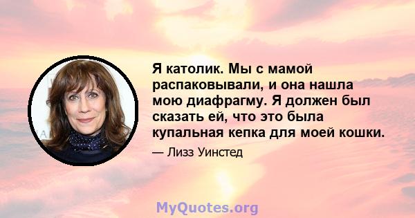 Я католик. Мы с мамой распаковывали, и она нашла мою диафрагму. Я должен был сказать ей, что это была купальная кепка для моей кошки.