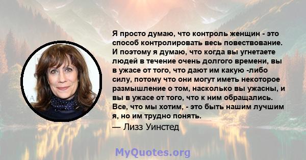 Я просто думаю, что контроль женщин - это способ контролировать весь повествование. И поэтому я думаю, что когда вы угнетаете людей в течение очень долгого времени, вы в ужасе от того, что дают им какую -либо силу,