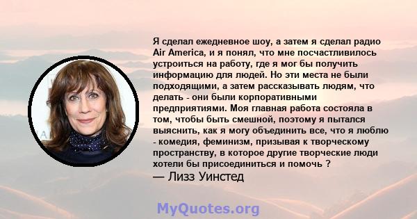 Я сделал ежедневное шоу, а затем я сделал радио Air America, и я понял, что мне посчастливилось устроиться на работу, где я мог бы получить информацию для людей. Но эти места не были подходящими, а затем рассказывать