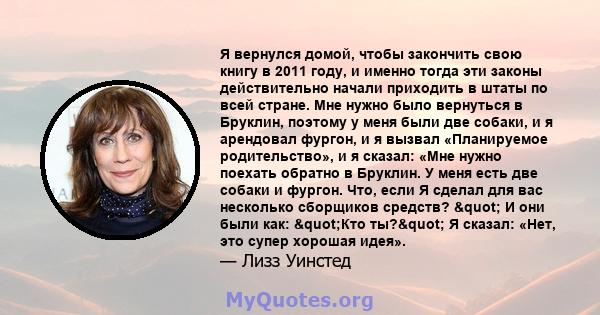 Я вернулся домой, чтобы закончить свою книгу в 2011 году, и именно тогда эти законы действительно начали приходить в штаты по всей стране. Мне нужно было вернуться в Бруклин, поэтому у меня были две собаки, и я