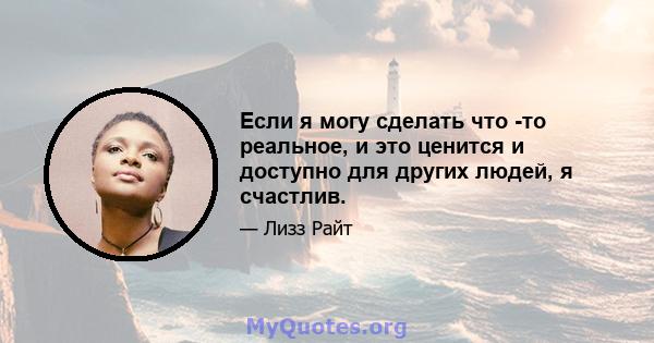 Если я могу сделать что -то реальное, и это ценится и доступно для других людей, я счастлив.