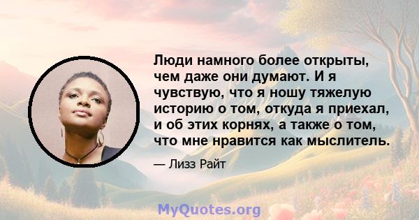 Люди намного более открыты, чем даже они думают. И я чувствую, что я ношу тяжелую историю о том, откуда я приехал, и об этих корнях, а также о том, что мне нравится как мыслитель.