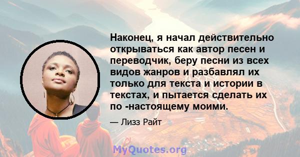 Наконец, я начал действительно открываться как автор песен и переводчик, беру песни из всех видов жанров и разбавлял их только для текста и истории в текстах, и пытается сделать их по -настоящему моими.