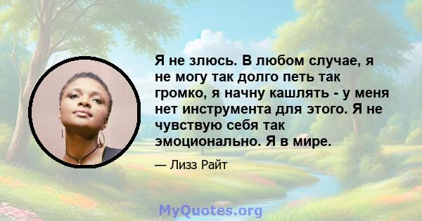 Я не злюсь. В любом случае, я не могу так долго петь так громко, я начну кашлять - у меня нет инструмента для этого. Я не чувствую себя так эмоционально. Я в мире.