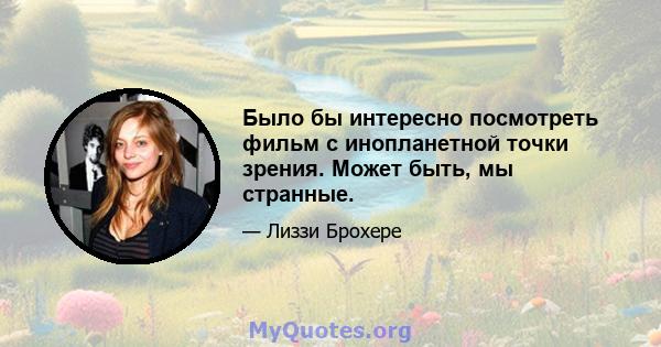 Было бы интересно посмотреть фильм с инопланетной точки зрения. Может быть, мы странные.