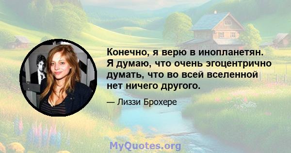 Конечно, я верю в инопланетян. Я думаю, что очень эгоцентрично думать, что во всей вселенной нет ничего другого.