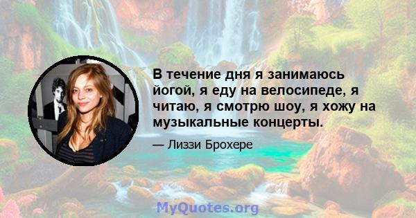 В течение дня я занимаюсь йогой, я еду на велосипеде, я читаю, я смотрю шоу, я хожу на музыкальные концерты.