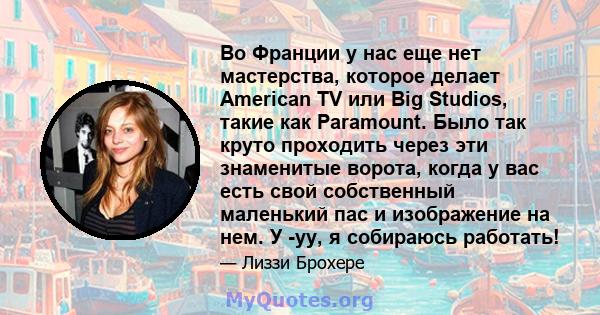 Во Франции у нас еще нет мастерства, которое делает American TV или Big Studios, такие как Paramount. Было так круто проходить через эти знаменитые ворота, когда у вас есть свой собственный маленький пас и изображение