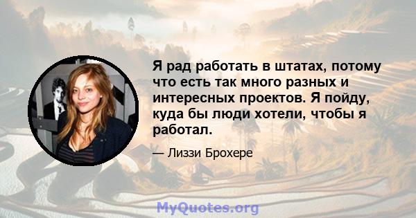 Я рад работать в штатах, потому что есть так много разных и интересных проектов. Я пойду, куда бы люди хотели, чтобы я работал.