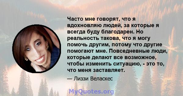 Часто мне говорят, что я вдохновляю людей, за которые я всегда буду благодарен. Но реальность такова, что я могу помочь другим, потому что другие помогают мне. Повседневные люди, которые делают все возможное, чтобы