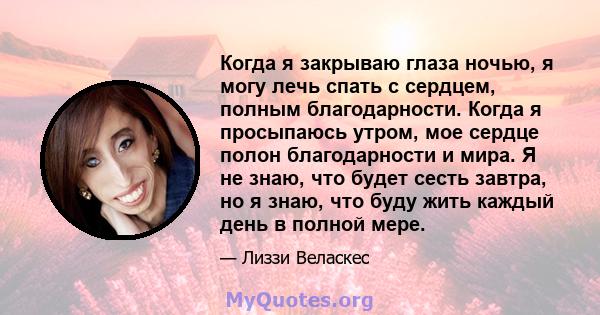 Когда я закрываю глаза ночью, я могу лечь спать с сердцем, полным благодарности. Когда я просыпаюсь утром, мое сердце полон благодарности и мира. Я не знаю, что будет сесть завтра, но я знаю, что буду жить каждый день в 