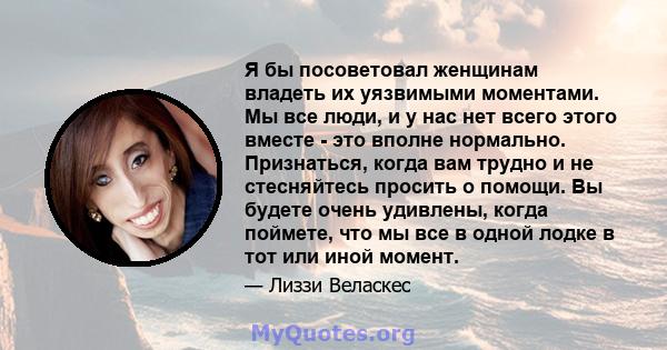 Я бы посоветовал женщинам владеть их уязвимыми моментами. Мы все люди, и у нас нет всего этого вместе - это вполне нормально. Признаться, когда вам трудно и не стесняйтесь просить о помощи. Вы будете очень удивлены,