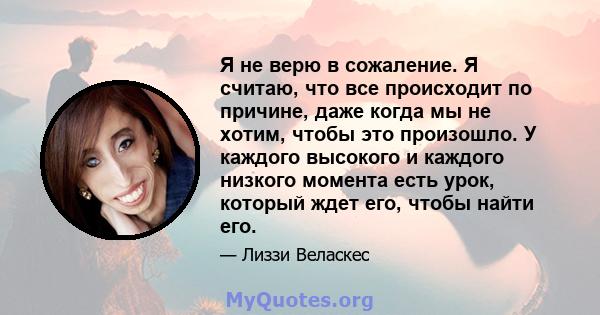 Я не верю в сожаление. Я считаю, что все происходит по причине, даже когда мы не хотим, чтобы это произошло. У каждого высокого и каждого низкого момента есть урок, который ждет его, чтобы найти его.