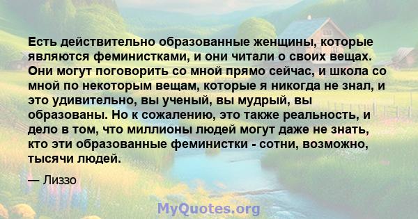 Есть действительно образованные женщины, которые являются феминистками, и они читали о своих вещах. Они могут поговорить со мной прямо сейчас, и школа со мной по некоторым вещам, которые я никогда не знал, и это