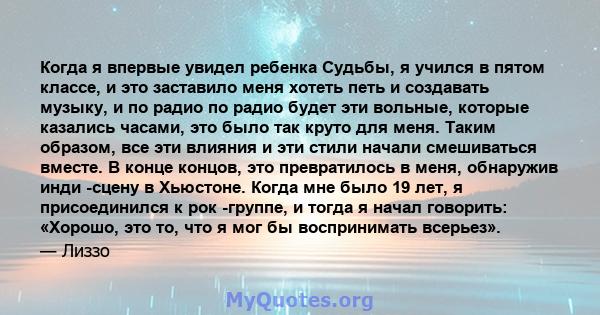 Когда я впервые увидел ребенка Судьбы, я учился в пятом классе, и это заставило меня хотеть петь и создавать музыку, и по радио по радио будет эти вольные, которые казались часами, это было так круто для меня. Таким