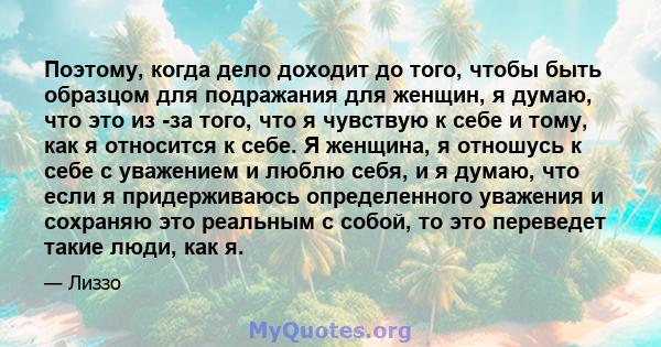 Поэтому, когда дело доходит до того, чтобы быть образцом для подражания для женщин, я думаю, что это из -за того, что я чувствую к себе и тому, как я относится к себе. Я женщина, я отношусь к себе с уважением и люблю