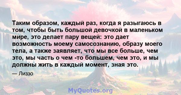 Таким образом, каждый раз, когда я разыгаюсь в том, чтобы быть большой девочкой в ​​маленьком мире, это делает пару вещей: это дает возможность моему самосознанию, образу моего тела, а также заявляет, что мы все больше, 