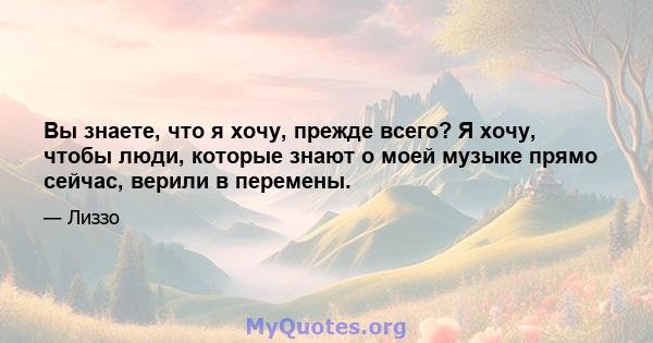 Вы знаете, что я хочу, прежде всего? Я хочу, чтобы люди, которые знают о моей музыке прямо сейчас, верили в перемены.