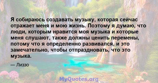 Я собираюсь создавать музыку, которая сейчас отражает меня и мою жизнь. Поэтому я думаю, что люди, которым нравится моя музыка и которые меня слушают, также должны ценить перемены, потому что я определенно развивался, и 