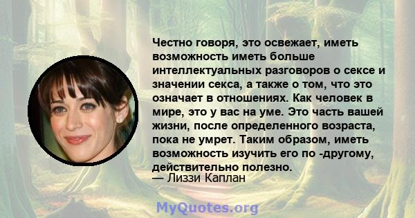 Честно говоря, это освежает, иметь возможность иметь больше интеллектуальных разговоров о сексе и значении секса, а также о том, что это означает в отношениях. Как человек в мире, это у вас на уме. Это часть вашей