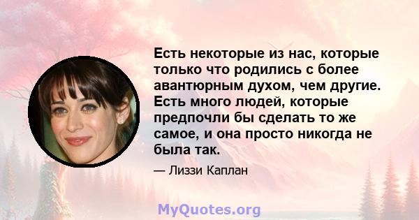 Есть некоторые из нас, которые только что родились с более авантюрным духом, чем другие. Есть много людей, которые предпочли бы сделать то же самое, и она просто никогда не была так.