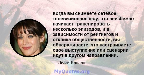 Когда вы снимаете сетевое телевизионное шоу, это неизбежно начинает транслировать несколько эпизодов, и в зависимости от рейтингов и отклика общественности, вы обнаруживаете, что настраиваете свое выступление или