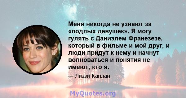 Меня никогда не узнают за «подлых девушек». Я могу гулять с Даниэлем Франезезе, который в фильме и мой друг, и люди придут к нему и начнут волноваться и понятия не имеют, кто я.