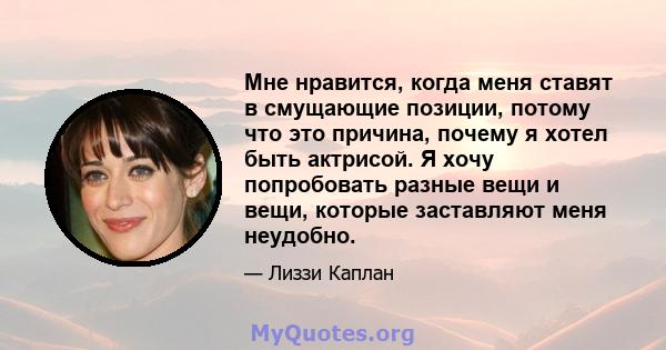 Мне нравится, когда меня ставят в смущающие позиции, потому что это причина, почему я хотел быть актрисой. Я хочу попробовать разные вещи и вещи, которые заставляют меня неудобно.