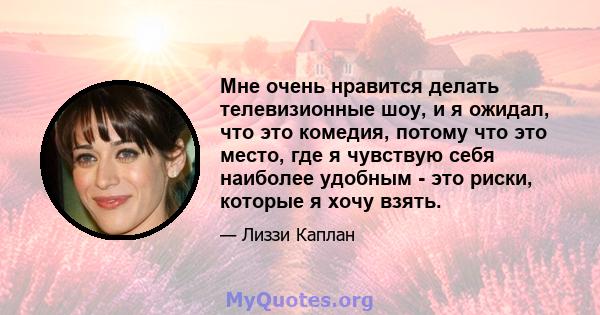 Мне очень нравится делать телевизионные шоу, и я ожидал, что это комедия, потому что это место, где я чувствую себя наиболее удобным - это риски, которые я хочу взять.