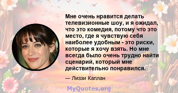 Мне очень нравится делать телевизионные шоу, и я ожидал, что это комедия, потому что это место, где я чувствую себя наиболее удобным - это риски, которые я хочу взять. Но мне всегда было очень трудно найти сценарий,