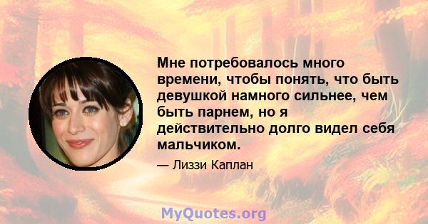 Мне потребовалось много времени, чтобы понять, что быть девушкой намного сильнее, чем быть парнем, но я действительно долго видел себя мальчиком.