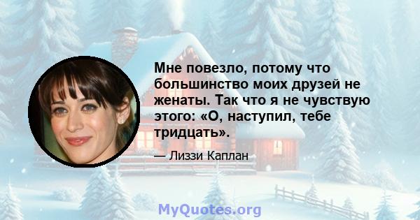 Мне повезло, потому что большинство моих друзей не женаты. Так что я не чувствую этого: «О, наступил, тебе тридцать».