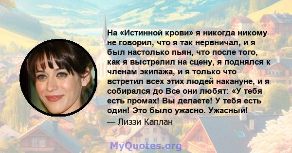 На «Истинной крови» я никогда никому не говорил, что я так нервничал, и я был настолько пьян, что после того, как я выстрелил на сцену, я поднялся к членам экипажа, и я только что встретил всех этих людей накануне, и я