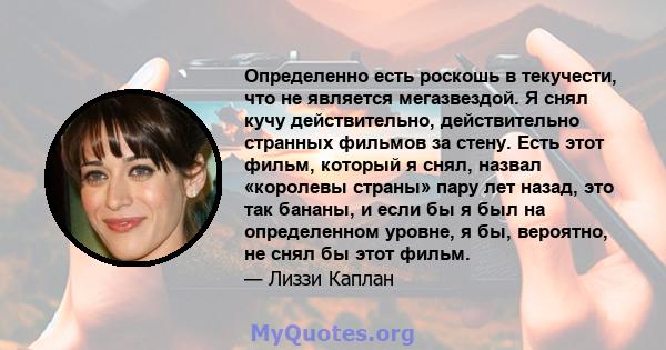 Определенно есть роскошь в текучести, что не является мегазвездой. Я снял кучу действительно, действительно странных фильмов за стену. Есть этот фильм, который я снял, назвал «королевы страны» пару лет назад, это так