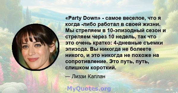 «Party Down» - самое веселое, что я когда -либо работал в своей жизни. Мы стреляем в 10-эпизодный сезон и стреляем через 10 недель, так что это очень кратко: 4-дневные съемки эпизода. Вы никогда не болеете никого, и это 