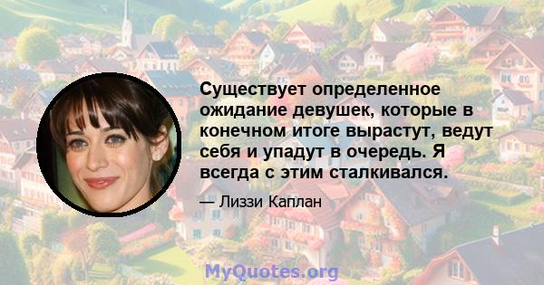 Существует определенное ожидание девушек, которые в конечном итоге вырастут, ведут себя и упадут в очередь. Я всегда с этим сталкивался.