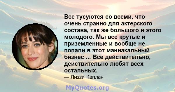 Все тусуются со всеми, что очень странно для актерского состава, так же большого и этого молодого. Мы все крутые и приземленные и вообще не попали в этот маниакальный бизнес ... Все действительно, действительно любят