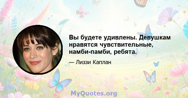 Вы будете удивлены. Девушкам нравятся чувствительные, намби-памби, ребята.