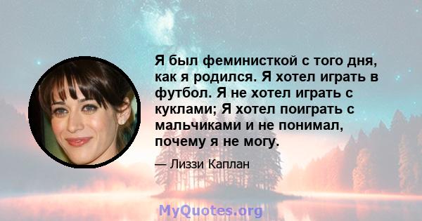 Я был феминисткой с того дня, как я родился. Я хотел играть в футбол. Я не хотел играть с куклами; Я хотел поиграть с мальчиками и не понимал, почему я не могу.