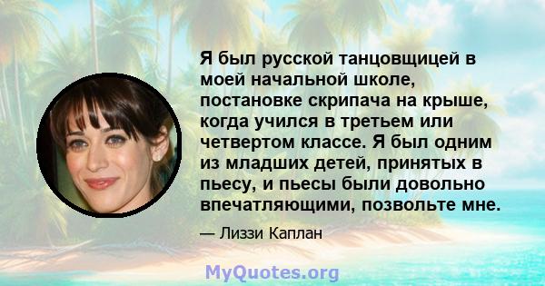 Я был русской танцовщицей в моей начальной школе, постановке скрипача на крыше, когда учился в третьем или четвертом классе. Я был одним из младших детей, принятых в пьесу, и пьесы были довольно впечатляющими, позвольте 