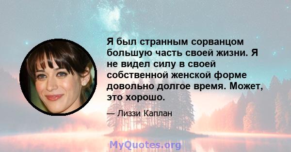 Я был странным сорванцом большую часть своей жизни. Я не видел силу в своей собственной женской форме довольно долгое время. Может, это хорошо.