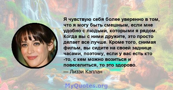 Я чувствую себя более уверенно в том, что я могу быть смешным, если мне удобно с людьми, которыми я рядом. Когда вы с ними дружите, это просто делает все лучше. Кроме того, снимая фильм, вы сидите на своей заднице