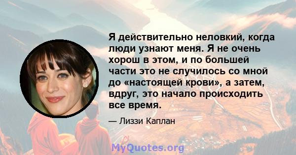 Я действительно неловкий, когда люди узнают меня. Я не очень хорош в этом, и по большей части это не случилось со мной до «настоящей крови», а затем, вдруг, это начало происходить все время.