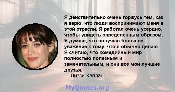 Я действительно очень горжусь тем, как я верю, что люди воспринимают меня в этой отрасли. Я работал очень усердно, чтобы увидеть определенным образом. Я думаю, что получаю большое уважение к тому, что я обычно делаю. Я