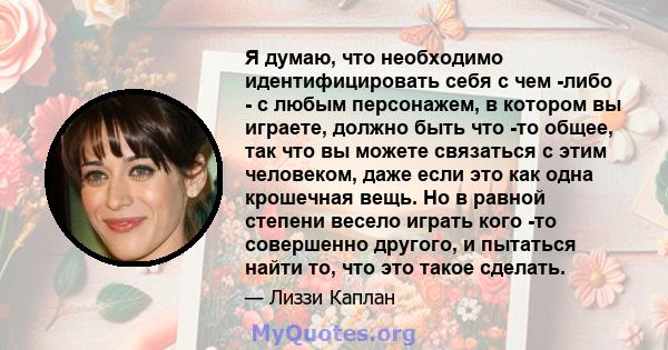 Я думаю, что необходимо идентифицировать себя с чем -либо - с любым персонажем, в котором вы играете, должно быть что -то общее, так что вы можете связаться с этим человеком, даже если это как одна крошечная вещь. Но в