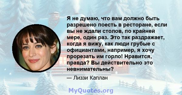 Я не думаю, что вам должно быть разрешено поесть в ресторане, если вы не ждали столов, по крайней мере, один раз. Это так раздражает, когда я вижу, как люди грубые с официантами, например, я хочу прорезать им горло!