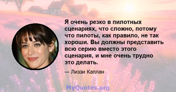 Я очень резко в пилотных сценариях, что сложно, потому что пилоты, как правило, не так хороши. Вы должны представить всю серию вместо этого сценария, и мне очень трудно это делать.